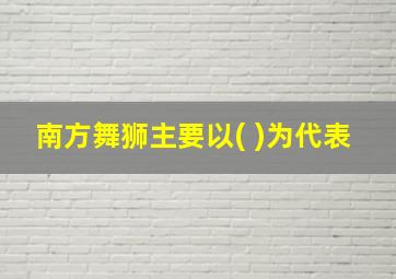 南方舞狮主要以( )为代表